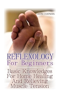 Reflexology For Beginners: Basic Knowledges For Home Healing And Relieving Muscle Tension