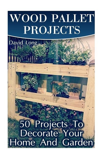 Wood Pallet Projects: 50 Projects To Decorate Your Home And Garden: (Wood Pallet Furniture, DIY Wood Pallet Projects)
