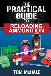 The Practical Guide To Reloading Ammunition: Learn The Easy Way To Reload Your Own Rifle And Pistol Cartridges