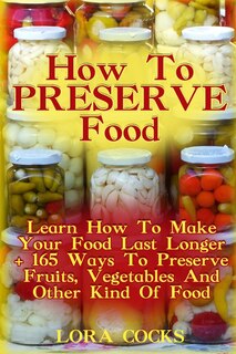 How To Preserve Food: Learn How To Make Your Food Last Longer + 165 Ways To Preserve Fruits, Vegetables And Other Kind Of Food