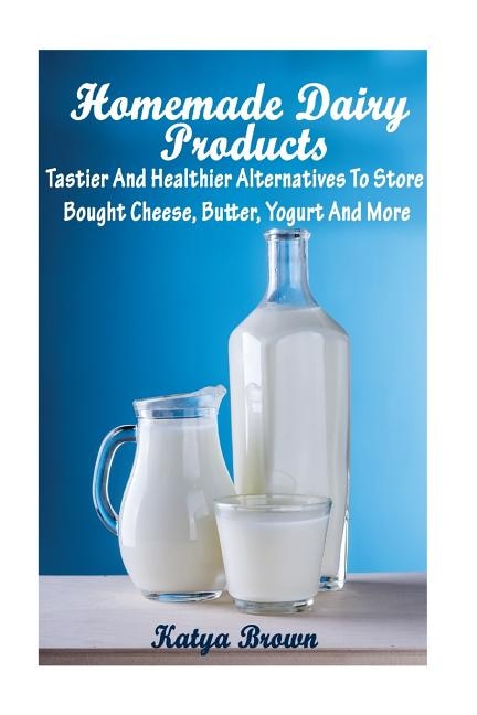 Homemade Dairy Products: Tastier And Healthier Alternatives To Store Bought Cheese, Butter, Yogurt And More