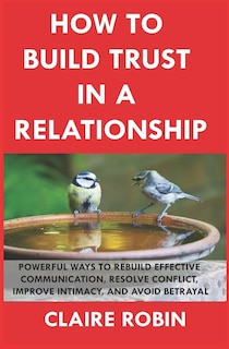 How to Build Trust in a Relationship: Powerful Ways to Rebuild Effective Communication, Resolve Conflict, Improve Intimacy, and Avoid Betrayal