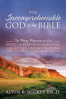 The Incomprehensible God of the Bible: The Many Mysteries of God Investigated and Clarified for Better Understanding