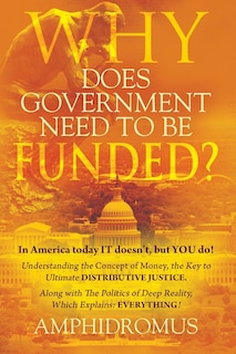 Front cover_Why Does Government Need to be Funded? In America Today IT doesn't but YOU do Understanding the CONCEPT of MONEY the key to Ultimate DISTRIBUTIVE JUSTICE along with the Politics of Deep Reality, which explains