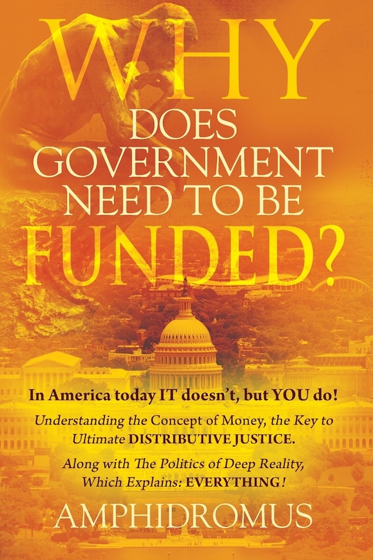 Front cover_Why Does Government Need to be Funded? In America Today IT doesn't but YOU do Understanding the CONCEPT of MONEY the key to Ultimate DISTRIBUTIVE JUSTICE along with the Politics of Deep Reality, which explains