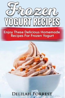 Frozen Yogurt Recipes: Make Delicious Homemade Frozen Yogurt With These Easy Recipes! Ice Cream, Easy And Tasty Treats