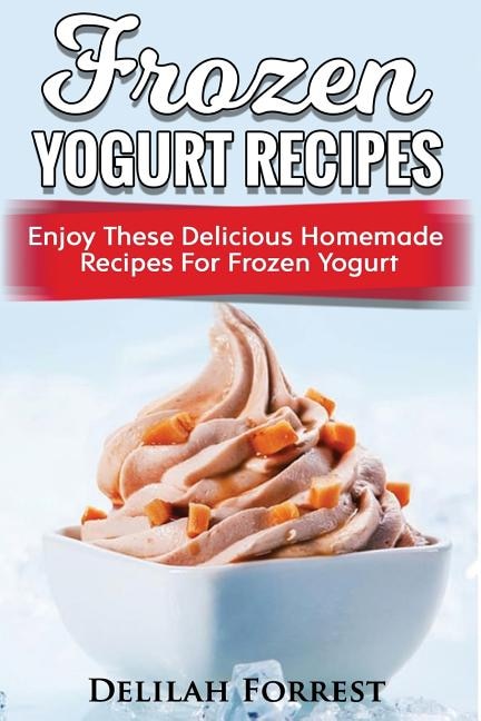 Frozen Yogurt Recipes: Make Delicious Homemade Frozen Yogurt With These Easy Recipes! Ice Cream, Easy And Tasty Treats