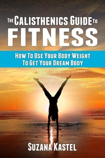 The Calisthenics Guide To Fitness: How To Use Your Body Weight To Get Your Dream Body