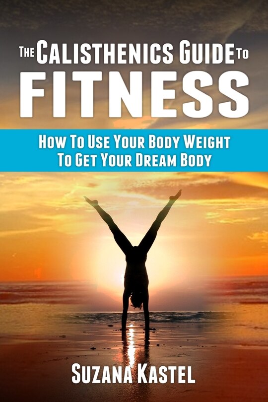 The Calisthenics Guide To Fitness: How To Use Your Body Weight To Get Your Dream Body