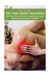 DIY Pain Relief Remedies: 40 Recipes With Essential Oils And Medicinal Herbs: (Young Living Essential Oils Guide, Essential Oils Book, Essential Oils For Weight Loss)