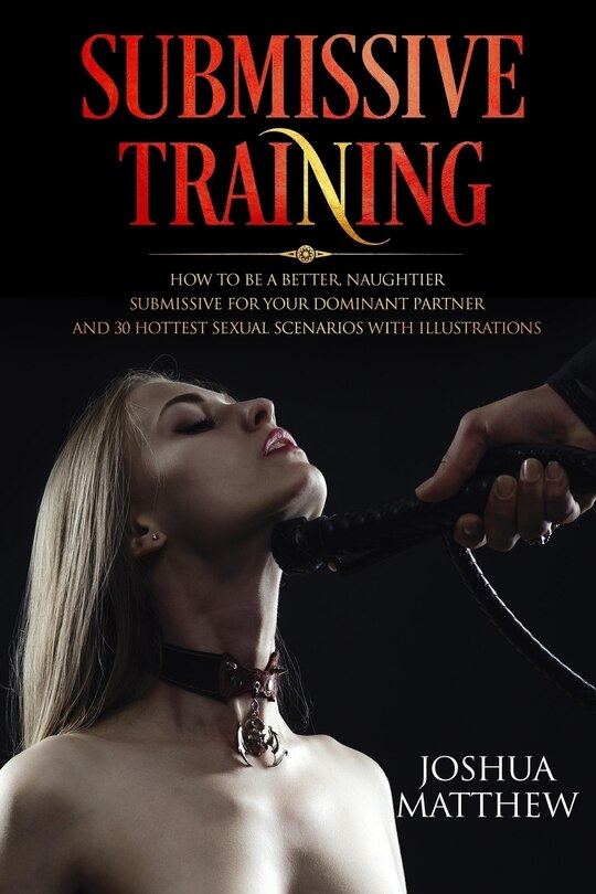 Submissive Training: How To Be A Better, Naughtier Submissive For Your Dominant Partner and 30 Hottest Sexual Scenarios with Illustrations