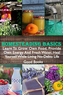 Homesteading Basics: Learn To Grow Own Food, Provide Own Energy And Fresh Water, Heal Yourself While Living No-Debts Life