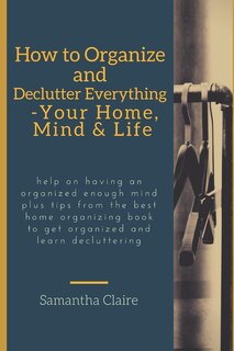 Front cover_how to organize and declutter everything-- your home, mind & life