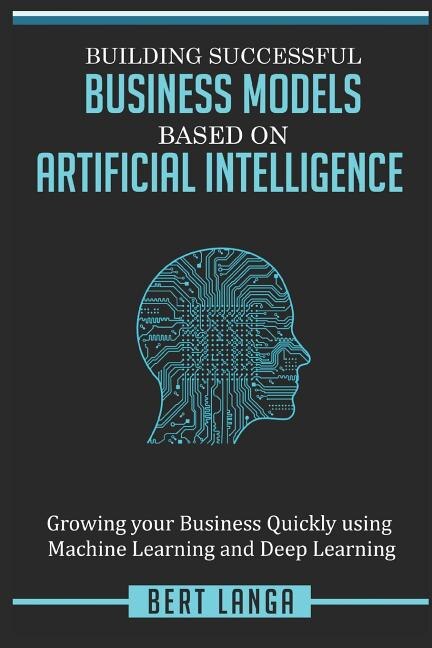 Building Successful Business Models based on Artificial Intelligence: Growing your Business Quickly using Machine Learning and Deep Learning