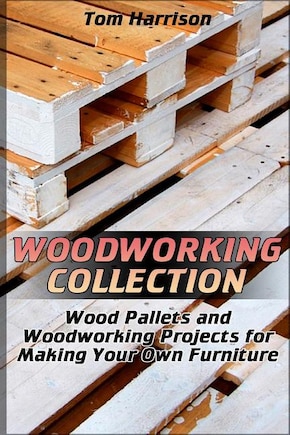 Woodworking Collection: Wood Pallets and Woodworking Projects for Making Your Own Furniture: (DIY Woodworking, Woodworking Projects)