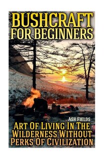 Bushcraft for Beginners: Art Of Living In The Wilderness Without Perks Of Civilization