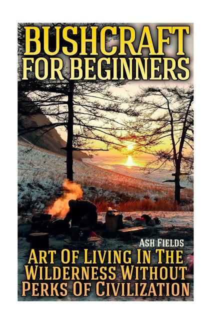 Bushcraft for Beginners: Art Of Living In The Wilderness Without Perks Of Civilization