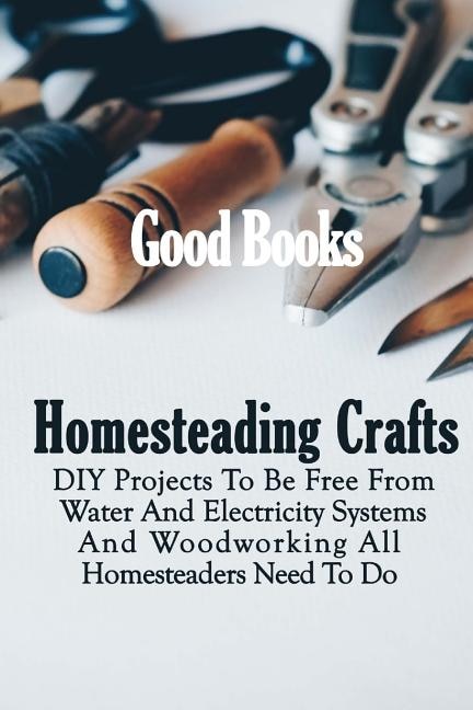 Homesteading Crafts: DIY Projects To Be Free From Water And Electricity Systems And Woodworking All Homesteaders Need To Do