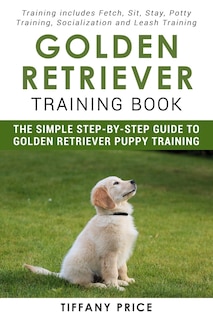 Golden Retriever Training Book: The Simple Step-by-step Guide to Golden Retriever Puppy Training: Training includes Fetch, Sit, Stay, Potty Training, Socialization and Leash Training