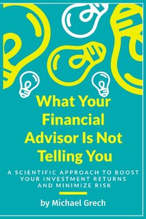 What Your Financial Advisor Is Not Telling You: A Scientific Approach To Boost Your Investment Returns And Minimize Your Risk