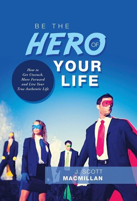 Be the Hero of Your Life: How to Get Unstuck, Move Forward and Live Your True Authentic Life