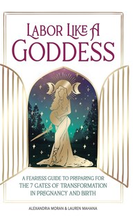 Labor Like A Goddess: A Fearless Guide To Preparing For The 7 Gates Of Transformation In Pregnancy And Birth