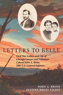 Letters to Belle: Civil War Letters and Life of Chicago Lawyer and Volunteer Colonel John A. Bross, 29th U.S. Colored Infantry