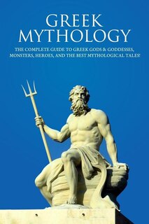 Greek Mythology: The Complete Guide To Greek Gods & Goddesses, Monsters, Heroes, And The Best Mythological Tales!