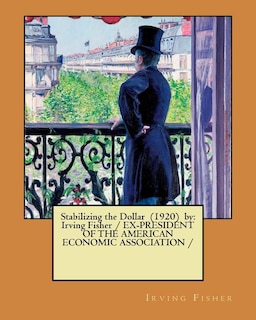 Stabilizing the Dollar (1920) by: Irving Fisher / EX-PRESIDENT OF THE AMERICAN ECONOMIC ASSOCIATION /