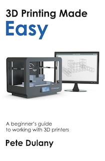 3d Printing Made Easy: A Beginner's Guide To Working With 3d Printers