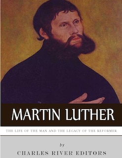 Martin Luther: The Life of the Man and the Legacy of the Reformer