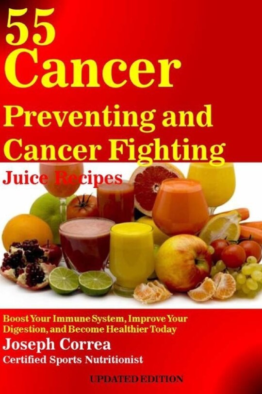 55 Cancer Preventing and Cancer Fighting Juice Recipes: Boost Your Immune System, Improve Your Digestion, and Become Healthier Today