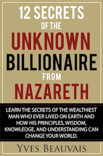 12 Secrets of the Unknown Billionaire from Nazareth: Learn the secrets of the wealthiest man who ever lived and how his principles, wisdom, knowledge, and understanding can change your world.