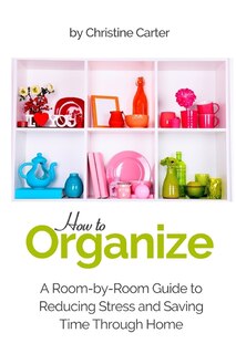 How to Organize: A Room-by-Room Guide to Reducing Stress and Saving Time Through Home Organization