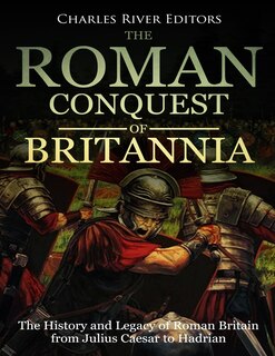 The Roman Conquest of Britannia: The History and Legacy of Roman Britain from Julius Caesar to Hadrian
