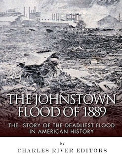 The Johnstown Flood of 1889: The Story of the Deadliest Flood in American History