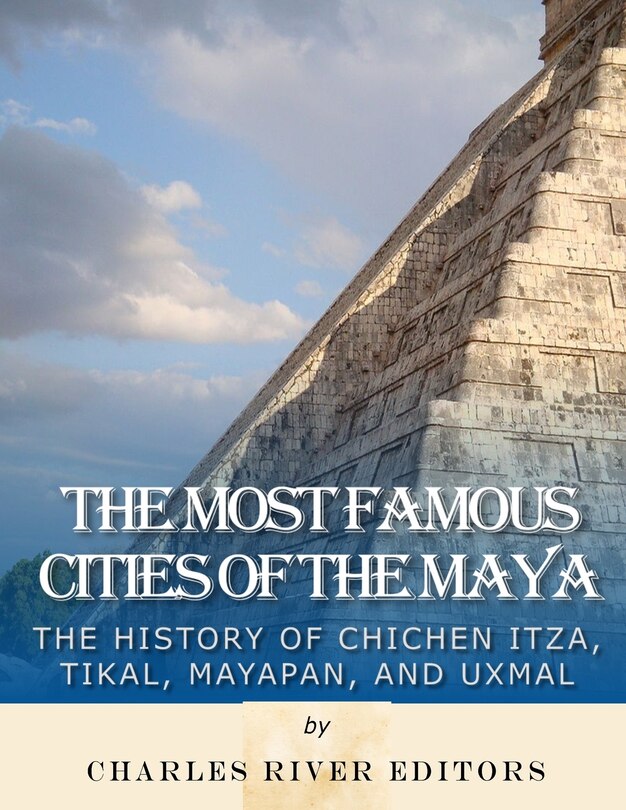 The Most Famous Cities of the Maya: The History of Chichén Itzá, Tikal, Mayapán, and Uxmal