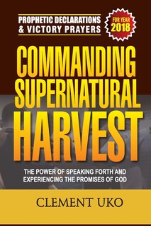 Prophetic Declarations & Victory Prayers 2018: Commanding Supernatural Harvest: The Power of Speaking Forth and Experiencing the promises of God