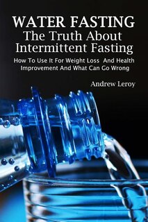 Water Fasting: The Truth About Intermittent Fasting: How To Use It For Weight Loss And Health Improvement And What Can Go Wrong: (Fasting, Alternative Health, Diet, Weight Loss, Detox, Lifestyle)