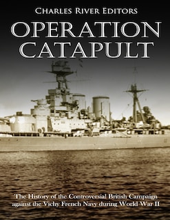 Operation Catapult: The History of the Controversial British Campaign against the Vichy French Navy during World War II