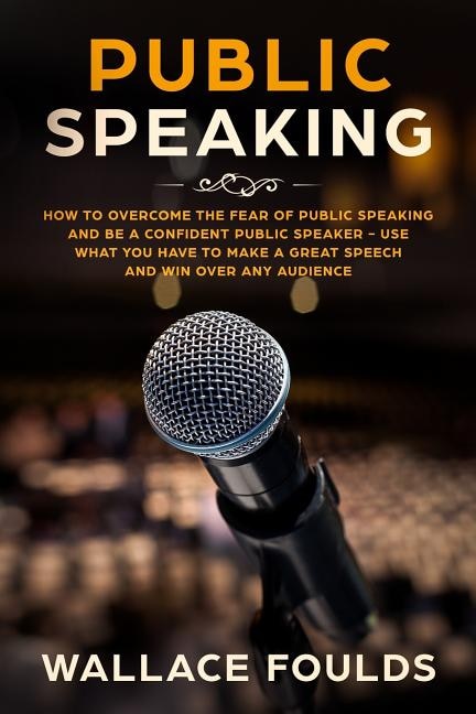 Public Speaking: How to Overcome the Fear of Public Speaking and Be a Confident Public Speaker - Use What You Have to Make a Great Speech and Win Over Any Audience