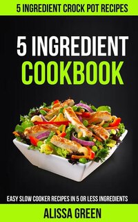 5 Ingredient Cookbook: Easy Slow Cooker Recipes in Five or Less Ingredients (5 Ingredient Crockpot Recipes)