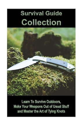 Survival Guide Collection: Learn To Survive Outdoors, Make Your Weapons Out of Usual Stuff and Master the Art of Tying Knots: (How to Survive a Disaster, Survival Book)