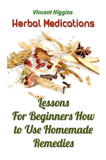 Herbal Medications: Lessons For Beginners How to Use Homemade Remedies