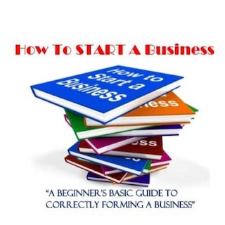 How To Start A Business: A Beginner's Guide to Correctly Forming A Business, Incorporation, LLC and 501 (C) (3)