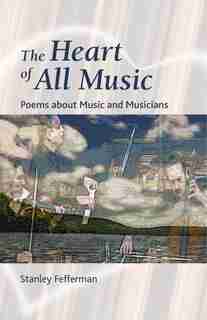 The Heart Of All Music: Poems About Music And Musicians by Stanley Fefferman