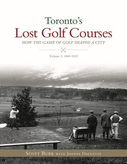 Toronto's Lost Golf Courses: How The Game Of Golf Shaped The City Of Toronto, Volume #1: 1869-1919
