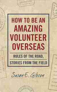 How To Be An Amazing Volunteer Overseas: Rules Of The Road, Stories From The Field by Susan E. Gibson