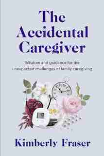 The Accidental Caregiver: Wisdom and Guidance for the Unexpected Challenges of Family Caregiving by Kimberly Fraser