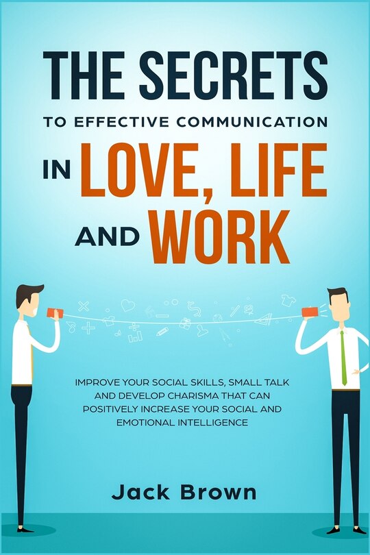 The Secrets To Effective Communication In Love, Life And Work: Improve Your Social Skills, Small Talk And Develop Charisma That Can Positively Increase Your Socia
